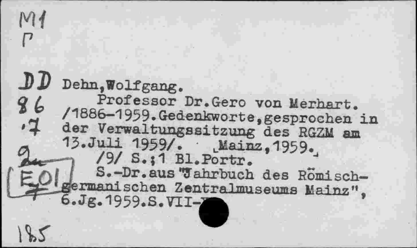 ﻿I'M P
J)î
Dehn,Wolfgang.
q / Professor Dr.Gero von Merhart.
/1886—1959»Gedenkworte,gesprochen in *4 der Verwaltungssitzung des RGZM am 15.Juli 1959/. uMainz,1959.
■	/9/ S.j1 Bl.Portr.
S.-Dr. aus "Jahrbuch des Romisch-•^^^germaxii sehen Zentra1museumя Мяі n?,11.
6.Jg.l959.s.VII-a^
IV